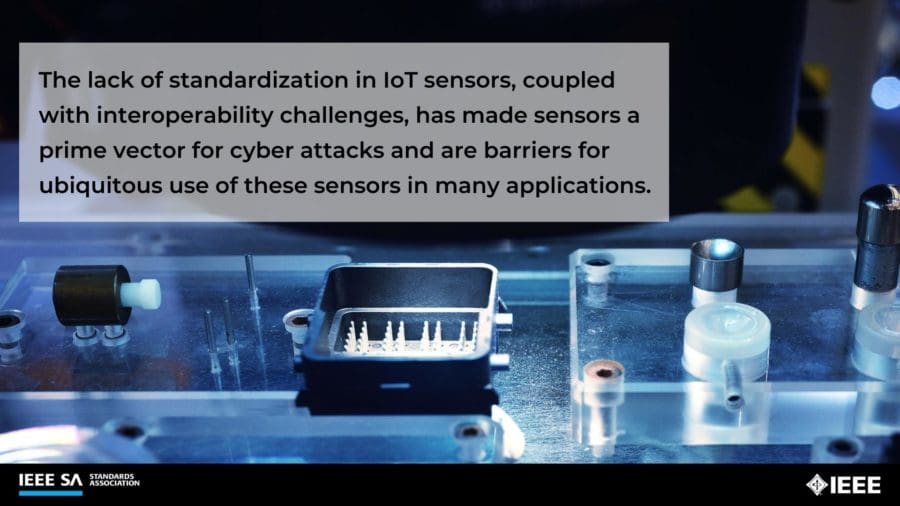 The lack of standardization in IoT sensors, coupled with interoperability challenges, has made sensors a prime vector for cyber attacks and are barriers for ubiquitous use of these sensors in many applications.
